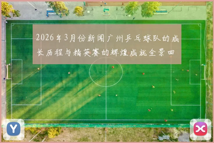 2026年3月份新闻广州乒乓球队的成长历程与精英赛的辉煌成就全景回顾