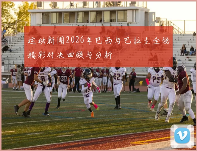 运动新闻2026年巴西与巴拉圭全场精彩对决回顾与分析
